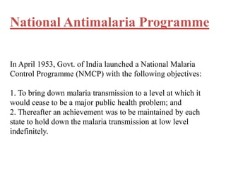 National Antimalaria Programme
In April 1953, Govt. of India launched a National Malaria
Control Programme (NMCP) with the following objectives:
1. To bring down malaria transmission to a level at which it
would cease to be a major public health problem; and
2. Thereafter an achievement was to be maintained by each
state to hold down the malaria transmission at low level
indefinitely.
 