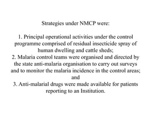 Strategies under NMCP were:
1. Principal operational activities under the control
programme comprised of residual insecticide spray of
human dwelling and cattle sheds;
2. Malaria control teams were organised and directed by
the state anti-malaria organisation to carry out surveys
and to monitor the malaria incidence in the control areas;
and
3. Anti-malarial drugs were made available for patients
reporting to an Institution.
 