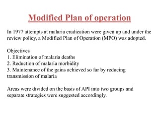 Modified Plan of operation
In 1977 attempts at malaria eradication were given up and under the
review policy, a Modified Plan of Operation (MPO) was adopted.
Objectives
1. Elimination of malaria deaths
2. Reduction of malaria morbidity
3. Maintenance of the gains achieved so far by reducing
transmission of malaria
Areas were divided on the basis of API into two groups and
separate strategies were suggested accordingly.
 
