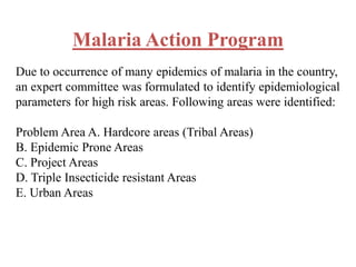 Malaria Action Program
Due to occurrence of many epidemics of malaria in the country,
an expert committee was formulated to identify epidemiological
parameters for high risk areas. Following areas were identified:
Problem Area A. Hardcore areas (Tribal Areas)
B. Epidemic Prone Areas
C. Project Areas
D. Triple Insecticide resistant Areas
E. Urban Areas
 