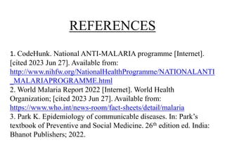 REFERENCES
1. CodeHunk. National ANTI-MALARIA programme [Internet].
[cited 2023 Jun 27]. Available from:
http://www.nihfw.org/NationalHealthProgramme/NATIONALANTI
_MALARIAPROGRAMME.html
2. World Malaria Report 2022 [Internet]. World Health
Organization; [cited 2023 Jun 27]. Available from:
https://www.who.int/news-room/fact-sheets/detail/malaria
3. Park K. Epidemiology of communicable diseases. In: Park’s
textbook of Preventive and Social Medicine. 26th edition ed. India:
Bhanot Publishers; 2022.
 