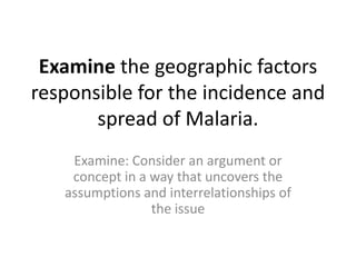 Examine the geographic factors
responsible for the incidence and
spread of Malaria.
Examine: Consider an argument or
concept in a way that uncovers the
assumptions and interrelationships of
the issue
 