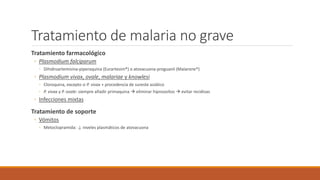 Tratamiento de malaria no grave
Tratamiento farmacológico
◦ Plasmodium falciparum
◦ Dihidroartemisina-piperaquina (Eurartesim®) o atovacuona-proguanil (Malarone®)
◦ Plasmodium vivax, ovale, malariae y knowlesi
◦ Cloroquina, excepto si P. vivax + procedencia de sureste asiático
◦ P. vivax y P. ovale: siempre añadir primaquina  eliminar hipnozoítos  evitar recidivas
◦ Infecciones mixtas
Tratamiento de soporte
◦ Vómitos
◦ Metoclopramida: ↓ niveles plasmáticos de atovacuona
 