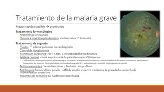 Tratamiento de la malaria grave
Mayor rapidez posible  pronóstico
Tratamiento farmacológico
◦ Artemisinas: artesunato
◦ Quinina + doxicilina/clindamicina: embarazadas 1er trimestre
Tratamiento de soporte
◦ Fluidos: ↑ edema pulmonar no cardiogénico
◦ Control de hipoglucemia
◦ Transfusión sanguínea: Hb < 7 g/dL o inestabilidad hemodinámica
◦ Malaria cerebral: coma en presencia de parasitemia por P.falciparum
◦ Confirmación: retinopatía malárica (hemorragias retinianas, blanqueamiento macular, anormalidades de los vasos retinianos y papiledema)
◦ Tratamiento de soporte. Contraindicados corticoides (sangrado GI y convulsiones) y manitol (prolongación de coma)
◦ Anticonvulsivantes: benzodiacepinas o fenitoína. No profilaxis
◦ Antibióticos: hemocultivos previos + ATB de amplio espectro si criterios de gravedad o sospecha de
sobreinfección bacteriana
◦ Recambio de hematíes: no ha demostrado eficacia
 
