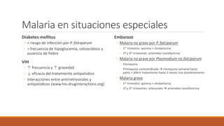 Malaria en situaciones especiales
Diabetes mellitus
◦ > riesgo de infección por P. falciparum
◦ > frecuencia de hipoglucemia, cetoacidosis y
ausencia de fiebre
VIH
◦ ↑ frecuencia y ↑ gravedad
◦ ↓ eficacia del tratamiento antipalúdico
◦ Interacciones entre antirretrovirales y
antipalúdicos (www.hiv-druginteractions.org)
Embarazo
◦ Malaria no grave por P. falciparum
◦ 1er trimestre: quinina + clindamicina
◦ 2º y 3er trimestres: arteméter-lumefantrina
◦ Malaria no grave por Plasmodium no falciparum
◦ Cloroquina
◦ Primaquina contraindicada  cloroquina semanal hasta
parto + diferir tratamiento hasta 3 meses tras alumbramiento
◦ Malaria grave
◦ 1er trimestre: quinina + clindamicina
◦ 2º y 3er trimestres: artesunato  arteméter-lumefantrina
 