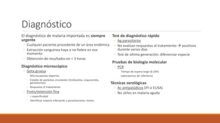 Diagnóstico
El diagnóstico de malaria importada es siempre
urgente
◦ Cualquier paciente procedente de un área endémica
◦ Extracción sanguínea haya o no fiebre en ese
momento
◦ Obtención de resultados en < 3 horas
Diagnóstico microscópico
◦ Gota gruesa
◦ Microscopistas expertos
◦ Estadio de parásitos circulantes (trofozoítos, esquizontes,
gametocitos)
◦ Respuesta al tratamiento
◦ Frotis/extensión fina
◦ > especificidad
◦ Identificar especie infectante y parasitaciones mixtas
Test de diagnóstico rápido
◦ Ag parasitarios
◦ No evalúan respuestas al tratamiento  positivos
durante varios días
◦ Test de última generación: diferenciar especie
Pruebas de biología molecular
◦ PCR
Tiempo de espera largo (6-24h)
Laboratorios de referencia
Técnicas serológicas
◦ Ac antipalúdicos (IFI o ELISA)
◦ No útiles en malaria aguda
 
