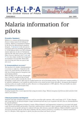 I.F .A. L.P.A                                                            Brieﬁng Leaﬂet
                                                                                         Medical
  The Global Voice of Pilots
 10MEDBL01                                                                                                        July 2009




Malaria information for
pilots
Executive Summary
Malaria is a common and life-threatening
disease in many tropical and subtropical
countries. Malaria is transmitted to humans
by the bite of an infected female anopheles
mosquito. P. falciparum is the only species
associated with severe morbidity and mortali-
ty. In Sub-Saharan Africa over 90% of human
malaria infections are due to P. falciparum
infection.The other three species cause milder
illness, however infections with P. ovale and
P. vivax may relapse months later if appropri-
ate treatment is not provided. Mixed infec-
tions involving more than one species may
also occur.

Is chemoprophylaxis necessary?
The decision as to whether chemoprophylaxis
is necessary is subjective. It depends on the
areas to be visited and the risk that the trav-
eller has of being exposed to mosquitoes and
of developing malaria.                               In Sub-Saharan Africa over 90% of human
When deciding on the need for chemoprophy-           malaria infections are due to P. falciparum
                                                     infection.
laxis, it must be remembered that all medi-
cines have adverse effects and that the risk of
developing a serious adverse effect must be weighed against the risk of developing malaria. One of the most common prophylac-
tic medicine, mefloquine, is not suitable for pilots because of its central nervous system side-effects. Atovaquone plus proguanil
and doxycycline are usually suitable for pilots. However, no chemoprophylaxis is 100% effective. The most reliable way of pre-
venting malaria is to avoid mosquito bites.

Personal protection measures
Avoiding mosquito bites is more important than using preventative drugs. Malaria mosquitoes feed between dusk and dawn both
indoors and outdoors.


Clinical presentation and diagnosis
Symptoms and signs of malaria may present as early as seven days after exposure, with a usual range of 10 - 21 days elapsing
after being bitten by an infected mosquito. Longer incubation periods may occur in patients who have been on chemoprophylaxis
or selected antibiotics.
The diagnosis and management of malaria is urgent. Delayed diagnosis and inappropriate treatment are associated with signifi-
cantly increased morbidity and mortality. Classically, malaria presents with fever, rigors, headache and body pains, but the clini-
cal features are non-specific and may be confused with many other diseases, especially influenza. Malaria should be suspected in
any person presenting with any of the above symptoms who has a history of travel to, or residence in, a malaria transmission
area. It is therefore vitally important to inform your physician about your history of travel.
 