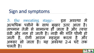Sign and symptoms
3. the sweating stage- इस अिस्िा में
अत्यधधक पसीने क
े साि बुखाि उति आता है।
तापमान तेजी से सामान्य हो जाता है औि त्िचा
ठंिी औि नम हो जाती है। नाडी की गनत धीमी हो
जाती है, िोगी आिाम महसूस किता है औि
अक्सि सो जाता है। यह अिस्िा 2-4 घंटे तक
चलती है।
 