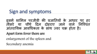 Sign and symptoms
इसमें शाममल पिजीिी की प्रजानतयों क
े आधाि पि हि
तीसिे या चौिे टदन दोहिाए जाने िाले ननजश्चत
आंतिानयक आिधधकता क
े साि ज्िि चक्र होता है।
Apart form fever there are
enlargement of the spleen and
Secondary anemia
 