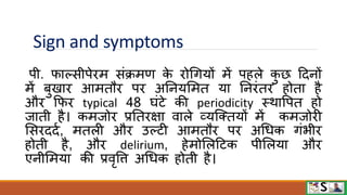 Sign and symptoms
पी. िाल्सीपेिम संक्रमण क
े िोधगयों में पहले क
ु छ टदनों
में बुखाि आमतौि पि अननयममत या ननिंति होता है
औि फिि typical 48 घंटे की periodicity स्िावपत हो
जाती है। कमजोि प्रनतिक्षा िाले व्यजक्तयों में कमजोिी
मसिददव, मतली औि उल्टी आमतौि पि अधधक गंभीि
होती है, औि delirium, हेमोमलटटक पीमलया औि
एनीममया की प्रिृवि अधधक होती है।
 