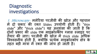 Diagnostic
investigations
1. Microscopy- मलेरिया पिजीिी की खोज औि पहचान
में दो प्रकाि की िक्त Slides उपयोगी होती हैं। “thin
slide" औि “thick slide"। यह अनुशंसा की जाती है फक
दोनों प्रकाि की slide एक माइक्रोस्कोप ग्लास स्लाइि पि
तैयाि की जाए। पिजीिी की खोज में thick slide अधधक
विश्िसनीय होती है, क्योंफक प्रत्येक माइक्रोस्कोप क्षेत्र क
े
तहत बडी मात्रा में िक्त की जांच हो जाती है।
 