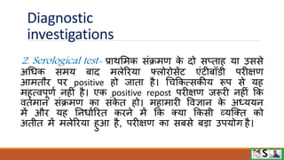 Diagnostic
investigations
2. Serological test- प्रािममक संक्रमण क
े दो सप्ताह या उससे
अधधक समय बाद मलेरिया फ्लोिोसेंट एंटीबॉिी पिीक्षण
आमतौि पि positive हो जाता है। धचफकत्सकीय रूप से यह
महत्िपूणव नहीं है। एक positive repost पिीक्षण जरूिी नहीं फक
ितवमान संक्रमण का संक
े त हो। महामािी विज्ञान क
े अध्ययन
में औि यह ननधावरित किने में फक क्या फकसी व्यजक्त को
अतीत में मलेरिया हुआ है, पिीक्षण का सबसे बडा उपयोग है।
 