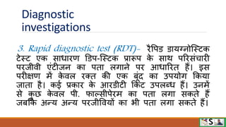 Diagnostic
investigations
3. Rapid diagnostic test (RDT)- िैवपि िायग्नोजस्टक
टेस्ट एक साधािण डिप-जस्टक प्रारूप क
े साि परिसंचािी
पिजीिी एंटीजन का पता लगाने पि आधारित हैं। इस
पिीक्षण में क
े िल िक्त की एक बूंद का उपयोग फकया
जाता है। कई प्रकाि क
े आििीटी फकट उपलब्ध हैं। उनमें
से क
ु छ क
े िल पी. िाल्सीपेिम का पता लगा सकते हैं
जबफक अन्य अन्य पिजीवियों का भी पता लगा सकते हैं।
 
