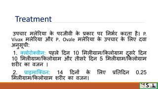 Treatment
उपचाि मलेरिया क
े पिजीिी क
े प्रकाि पि ननभवि किता है। P.
Vivax मलेरिया औि P. Ovale मलेरिया क
े उपचाि क
े मलए दिा
अनुसूची:
1. क्लोिोक्िीन: पहले टदन 10 ममलीग्राम/फकलोग्राम दूसिे टदन
10 ममलीग्राम/फकलोग्राम औि तीसिे टदन 5 ममलीग्राम/फकलोग्राम
शिीि का िजन ।
2. प्राइमाजक्िन: 14 टदनों क
े मलए प्रनतटदन 0.25
ममलीग्राम/फकलोग्राम शिीि का िजन।
 