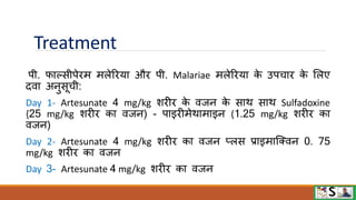 Treatment
पी. िाल्सीपेिम मलेरिया औि पी. Malariae मलेरिया क
े उपचाि क
े मलए
दिा अनुसूची:
Day 1- Artesunate 4 mg/kg शिीि क
े िजन क
े साि साि Sulfadoxine
{25 mg/kg शिीि का िजन) - पाइिीमेिामाइन (1.25 mg/kg शिीि का
िजन)
Day 2- Artesunate 4 mg/kg शिीि का िजन प्लस प्राइमाजक्िन 0. 75
mg/kg शिीि का िजन
Day 3- Artesunate 4 mg/kg शिीि का िजन
 