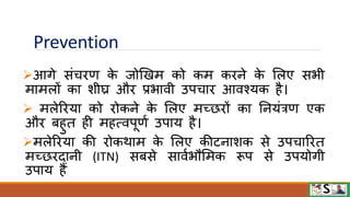 Prevention
आगे संचिण क
े जोखखम को कम किने क
े मलए सभी
मामलों का शीघ्र औि प्रभािी उपचाि आिश्यक है।
 मलेरिया को िोकने क
े मलए मच्छिों का ननयंत्रण एक
औि बहुत ही महत्िपूणव उपाय है।
मलेरिया की िोकिाम क
े मलए कीटनाशक से उपचारित
मच्छिदानी (ITN) सबसे सािवभौममक रूप से उपयोगी
उपाय हैं
 