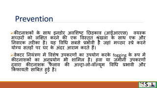 Prevention
कीटनाशकों क
े साि इनिोि अिमशष्ट नछडकाि (आईआिएस) ियस्क
मच्छिों को लक्षक्षत किने की एक विस्तृत िृंखला क
े साि एक औि
ननिािक तिीका है। यह विधध सबसे प्रभािी है जहां मच्छि स्प्रे किने
योग्य सतहों पि घि क
े अंदि आिाम किते हैं।
िेक्टि ननयंत्रण में विशेि उपकिणों का उपयोग किक
े fogging क
े रूप में
कीटनाशकों का अनुप्रयोग भी शाममल है। हिा या जमीनी उपकिणों
द्िािा कीटनाशक ि
ै लाि की अल्ट्ा-लो-िॉल्यूम विधध प्रभािी औि
फकिायती साबबत हुई है।
 