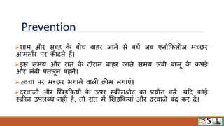 Prevention
शाम औि सुबह क
े बीच बाहि जाने से बचें जब एनोफिलीज मच्छि
आमतौि पि काटते हैं।
इस समय औि िात क
े दौिान बाहि जाते समय लंबी बाजू क
े कपडे
औि लंबी पतलून पहनें।
 त्िचा पि मच्छि भगाने िाली क्रीम लगाएं।
दििाजों औि खखडफकयों क
े ऊपि स्क्रीन/नेट का प्रयोग किें; यटद कोई
स्क्रीन उपलब्ध नहीं है, तो िात में खखडफकयां औि दििाजे बंद कि दें।
 