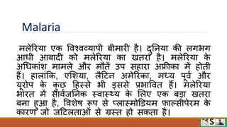 Malaria
मलेरिया एक विश्िव्यापी बीमािी है। दुननया की लगभग
आधी आबादी को मलेरिया का खतिा है। मलेरिया क
े
अधधकांश मामले औि मौतें उप सहािा अफ्रीका में होती
हैं। हालांफक, एमशया, लैटटन अमेरिका, मध्य पूिव औि
यूिोप क
े क
ु छ टहस्से भी इससे प्रभावित हैं। मलेरिया
भाित में सािवजननक स्िास््य क
े मलए एक बडा खतिा
बना हुआ है, विशेि रूप से प्लास्मोडियम िाल्सीपेिम क
े
कािण जो जटटलताओं से ग्रस्त हो सकता है।
 
