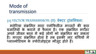 Mode of
transmission
(a) VECTOR TRANSMISSION: (ए) िेक्टि ट्ांसममशन:
मलेरिया संक्रममत मादा एनोफिलीज मच्छिों की क
ु छ
प्रजानतयों क
े काटने से ि
ै लता है। एक संक्रममत मच्छि
अपने जीिन काल में कई लोगों को संक्रममत कि सकता
है। मच्छि संक्रममत होता है तब इसकी लाि ग्रंधियों में
प्लास्मोडियम क
े स्पोिोजोइट्स मौजूद होते हैं।
 