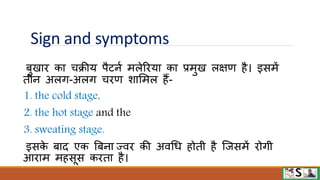 Sign and symptoms
बुखाि का चक्रीय पैटनव मलेरिया का प्रमुख लक्षण है। इसमें
तीन अलग-अलग चिण शाममल हैं-
1. the cold stage,
2. the hot stage and the
3. sweating stage.
इसक
े बाद एक बबना ज्िि की अिधध होती है जजसमें िोगी
आिाम महसूस किता है।
 