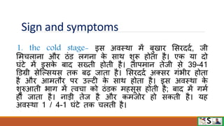 Sign and symptoms
1. the cold stage- इस अिस्िा में बुखाि मसिददव, जी
ममचलाना औि ठंि लगना क
े साि शुरू होता है। एक या दो
घंटे में इसक
े बाद सख्ती होती है। तापमान तेजी से 39-41
डिग्री सेजल्सयस तक बढ़ जाता है। मसिददव अक्सि गंभीि होता
है औि आमतौि पि उल्टी क
े साि होता है। इस अिस्िा क
े
शुरुआती भाग में त्िचा को ठंिक महसूस होती है; बाद में गमव
हो जाता है। नाडी तेज है औि कमजोि हो सकती है। यह
अिस्िा 1 / 4-1 घंटे तक चलती है।
 