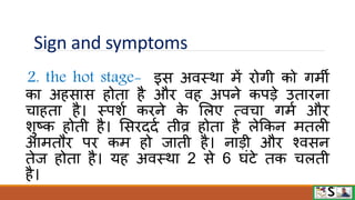 Sign and symptoms
2. the hot stage- इस अिस्िा में िोगी को गमी
का अहसास होता है औि िह अपने कपडे उतािना
चाहता है। स्पशव किने क
े मलए त्िचा गमव औि
शुष्क होती है। मसिददव तीव्र होता है लेफकन मतली
आमतौि पि कम हो जाती है। नाडी औि श्िसन
तेज होता है। यह अिस्िा 2 से 6 घंटे तक चलती
है।
 