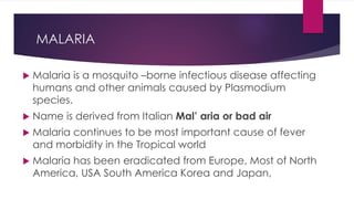 MALARIA
Malaria is a mosquito –borne infectious disease affecting
humans and other animals caused by Plasmodium
species.
Name is derived from Italian Mal’ aria or bad air
Malaria continues to be most important cause of fever
and morbidity in the Tropical world
Malaria has been eradicated from Europe, Most of North
America, USA South America Korea and Japan,