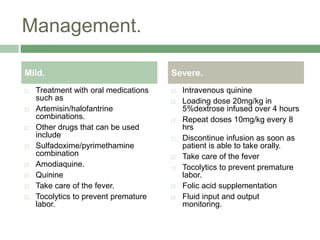 Management.
 Treatment with oral medications
such as
 Artemisin/halofantrine
combinations.
 Other drugs that can be used
include
 Sulfadoxime/pyrimethamine
combination
 Amodiaquine.
 Quinine
 Take care of the fever.
 Tocolytics to prevent premature
labor.
 Intravenous quinine
 Loading dose 20mg/kg in
5%dextrose infused over 4 hours
 Repeat doses 10mg/kg every 8
hrs
 Discontinue infusion as soon as
patient is able to take orally.
 Take care of the fever
 Tocolytics to prevent premature
labor.
 Folic acid supplementation
 Fluid input and output
monitoring.
Mild. Severe.
 