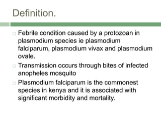 Definition.
 Febrile condition caused by a protozoan in
plasmodium species ie plasmodium
falciparum, plasmodium vivax and plasmodium
ovale.
 Transmission occurs through bites of infected
anopheles mosquito
 Plasmodium falciparum is the commonest
species in kenya and it is associated with
significant morbidity and mortality.
 