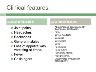 Clinical features.
 Joint pains
 Headaches
 Backaches
 General malaise
 Loss of appetite with
vomitting at times.
 Fever
 Chills rigors
 Abdominal pain accompanied by
diarrhoea or constipation.
 Fever
 Severe headache
 Confusion
 Convulsions
 Coma
 Haematuria
 Renal failure.
 Pulmonary edema.
 Hypoglycaemia.
 Dissemnated intravascular
coagulopathy.
Mild (uncomplicated) Severe(complicated)
 