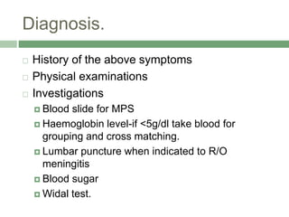 Diagnosis.
 History of the above symptoms
 Physical examinations
 Investigations
 Blood slide for MPS
 Haemoglobin level-if <5g/dl take blood for
grouping and cross matching.
 Lumbar puncture when indicated to R/O
meningitis
 Blood sugar
 Widal test.
 