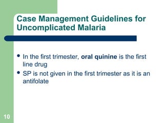 10
Case Management Guidelines for
Uncomplicated Malaria
 In the first trimester, oral quinine is the first
line drug
 SP is not given in the first trimester as it is an
antifolate
 
