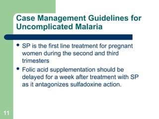 11
Case Management Guidelines for
Uncomplicated Malaria
 SP is the first line treatment for pregnant
women during the second and third
trimesters
 Folic acid supplementation should be
delayed for a week after treatment with SP
as it antagonizes sulfadoxine action.
 