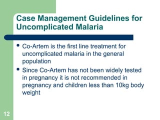 12
Case Management Guidelines for
Uncomplicated Malaria
 Co-Artem is the first line treatment for
uncomplicated malaria in the general
population
 Since Co-Artem has not been widely tested
in pregnancy it is not recommended in
pregnancy and children less than 10kg body
weight
 