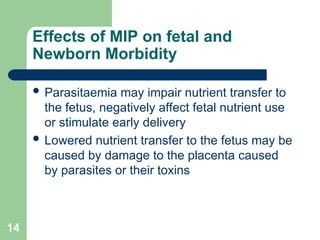 14
Effects of MIP on fetal and
Newborn Morbidity
 Parasitaemia may impair nutrient transfer to
the fetus, negatively affect fetal nutrient use
or stimulate early delivery
 Lowered nutrient transfer to the fetus may be
caused by damage to the placenta caused
by parasites or their toxins
 