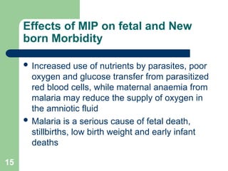15
Effects of MIP on fetal and New
born Morbidity
 Increased use of nutrients by parasites, poor
oxygen and glucose transfer from parasitized
red blood cells, while maternal anaemia from
malaria may reduce the supply of oxygen in
the amniotic fluid
 Malaria is a serious cause of fetal death,
stillbirths, low birth weight and early infant
deaths
 