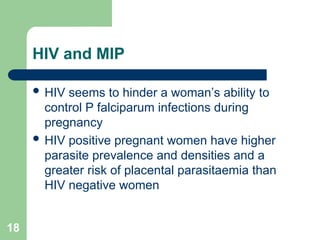 18
HIV and MIP
 HIV seems to hinder a woman’s ability to
control P falciparum infections during
pregnancy
 HIV positive pregnant women have higher
parasite prevalence and densities and a
greater risk of placental parasitaemia than
HIV negative women
 