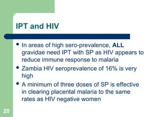 20
IPT and HIV
 In areas of high sero-prevalence, ALL
gravidae need IPT with SP as HIV appears to
reduce immune response to malaria
 Zambia HIV seroprevalence of 16% is very
high
 A minimum of three doses of SP is effective
in clearing placental malaria to the same
rates as HIV negative women
 