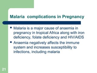 21
Malaria complications in Pregnancy
 Malaria is a major cause of anaemia in
pregnancy in tropical Africa along with iron
deficiency, folate deficiency and HIV/AIDS
 Anaemia negatively affects the immune
system and increases susceptibility to
infections, including malaria
 