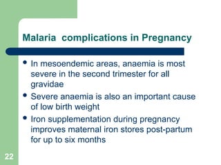 22
Malaria complications in Pregnancy
 In mesoendemic areas, anaemia is most
severe in the second trimester for all
gravidae
 Severe anaemia is also an important cause
of low birth weight
 Iron supplementation during pregnancy
improves maternal iron stores post-partum
for up to six months
 