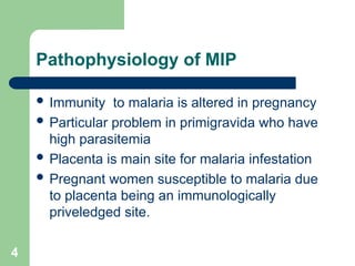 4
Pathophysiology of MIP
 Immunity to malaria is altered in pregnancy
 Particular problem in primigravida who have
high parasitemia
 Placenta is main site for malaria infestation
 Pregnant women susceptible to malaria due
to placenta being an immunologically
priveledged site.
 