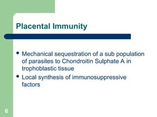 6
Placental Immunity
 Mechanical sequestration of a sub population
of parasites to Chondroitin Sulphate A in
trophoblastic tissue
 Local synthesis of immunosuppressive
factors
 