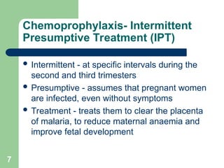 7
Chemoprophylaxis- Intermittent
Presumptive Treatment (IPT)
 Intermittent - at specific intervals during the
second and third trimesters
 Presumptive - assumes that pregnant women
are infected, even without symptoms
 Treatment - treats them to clear the placenta
of malaria, to reduce maternal anaemia and
improve fetal development
 