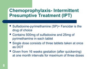 8
Chemoprophylaxis- Intermittent
Presumptive Treatment (IPT)
 Sulfadoxine-pyrimethamine (SP)= Fancidar is the
drug of choice
 Contains 500mg of sulfadoxine and 25mg of
pyrimethamine in each tablet
 Single dose consists of three tablets taken at once
as DOT
 Given from 16 weeks gestation (after quickening)
at one month intervals for maximum of three doses
 
