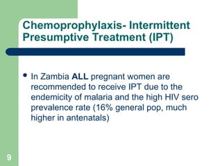 9
Chemoprophylaxis- Intermittent
Presumptive Treatment (IPT)
 In Zambia ALL pregnant women are
recommended to receive IPT due to the
endemicity of malaria and the high HIV sero
prevalence rate (16% general pop, much
higher in antenatals)
 