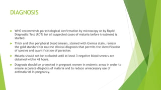 DIAGNOSIS
 WHO recommends parasitological confirmation by microscopy or by Rapid
Diagnostic Test (RDT) for all suspected cases of malaria before treatment is
started.
 Thick and thin peripheral blood smears, stained with Giemsa stain, remain
the gold standard for routine clinical diagnosis that permits the identification
of species and quantification of parasites
 Malaria should not be excluded until at least 3 negative blood smears are
obtained within 48 hours.
 Diagnosis should be promoted in pregnant women in endemic areas in order to
ensure accurate diagnosis of malaria and to reduce unnecessary use of
antimalarial in pregnancy.
 
