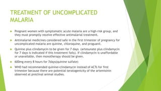 TREATMENT OF UNCOMPLICATED
MALARIA
 Pregnant women with symptomatic acute malaria are a high-risk group, and
they must promptly receive effective antimalarial treatment.
 Antimalarial medicines considered safe in the first trimester of pregnancy for
uncomplicated malaria are quinine, chloroquine, and proguanil.
 Quinine plus clindamycin to be given for 7 days (artesunate plus clindamycin
for 7 days is indicated if this treatment fails). If clindamycin is unaffordable
or unavailable, then monotherapy should be given.
 600mg every 8 hours for 7days(quinine sulfate)
 WHO had recommended quinine+clindamycin instead of ACTs for first
trimester because there are potential teratogenicity of the artemisinin
observed at preclinal animal studies.
 