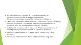  For second and third trimester, ACT is known to be effective;
Artemether/Lumefantrine, Artesunate/Amodiaquine,
Dihydroartemisinin/piperaquine(DHAP), artesunate/mefloquine
 The current standard six-dose artemether + lumefantrine regimen (80/480mg)
has been evaluated in >1000 women in second and third trimesters in
controlled trials and have been found to be well tolerated.
 Mefloquine is considered safe in second and third trimesters; however, it
should given only in combination with an artemisinin derivative.
 Quinine is associated with an increased risk for hypoglycemia in late
pregnancy.
 Primaquine and tetracyclines should not be used during pregnancy
 