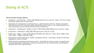 Dosing of ACTs
Recommended dosage regimen:
 Artemeter + lumefantrine >35kg is (80/480mg) given twice a day for 3 days. The first 2 doses
should be ideally, given 8 hours apart
 Absorption of lumefantrine is enhanced by co –administration with fat. Patients should be
informed that this ACT should be taken immediately after food or a fat containing drink e.g
milk, particularly on the second and third day of treatment.
 Artesunate + Amodiaquine >36kg is 2 tabs of 100/270mg (200/540mg) once a day for 3 days
 Artesunate + mefloquine >30kg (200/440) given once a day for 3 days
 DHAP; 36 to <60kg ; 3 tabs of 40/320mg (120/960) once daily for 3 days, 60 to <80kg 4 tabs
(160/1280), > 80kg 5 tabs(200/1600)
 Piperaquine is eliminated more rapidly in pregnant women , shortening the post-treatment
prophylactic effect of DHAP.
 DHAP should be administered between meals . Avoid high fat meals as they can significantly
increase piperaquine absorption, thereby increasing the risk for potentially arrythmogenic
delayed ventricular repolarization.
 